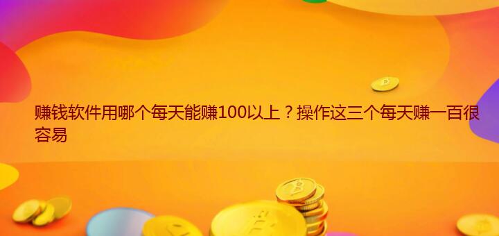 赚钱软件用哪个每天能赚100以上？操作这三个每天赚一百很容易